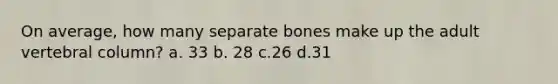 On average, how many separate bones make up the adult vertebral column? a. 33 b. 28 c.26 d.31