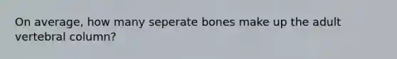 On average, how many seperate bones make up the adult vertebral column?