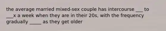 the average married mixed-sex couple has intercourse ___ to ___x a week when they are in their 20s, with the frequency gradually _____ as they get older