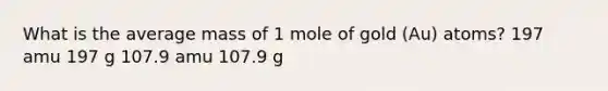 What is the average mass of 1 mole of gold (Au) atoms? 197 amu 197 g 107.9 amu 107.9 g