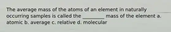 The average mass of the atoms of an element in naturally occurring samples is called the _________ mass of the element a. atomic b. average c. relative d. molecular