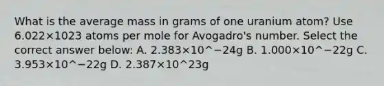 What is the average mass in grams of one uranium atom? Use 6.022×1023 atoms per mole for Avogadro's number. Select the correct answer below: A. 2.383×10^−24g B. 1.000×10^−22g C. 3.953×10^−22g D. 2.387×10^23g