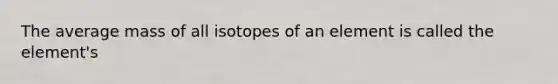 The average mass of all isotopes of an element is called the element's