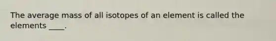 The average mass of all isotopes of an element is called the elements ____.