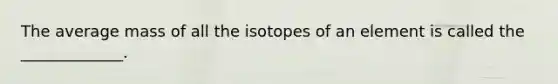 The average mass of all the isotopes of an element is called the _____________.