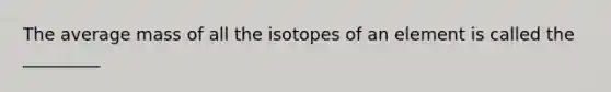 The average mass of all the isotopes of an element is called the _________