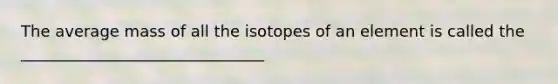 The average mass of all the isotopes of an element is called the _______________________________