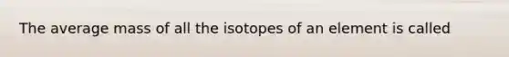 The average mass of all the isotopes of an element is called