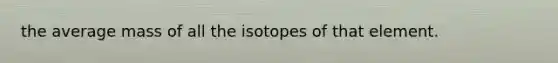 the average mass of all the isotopes of that element.