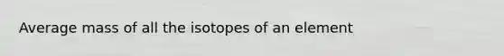 Average mass of all the isotopes of an element