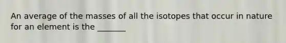 An average of the masses of all the isotopes that occur in nature for an element is the _______