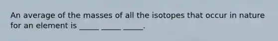 An average of the masses of all the isotopes that occur in nature for an element is _____ _____ _____.