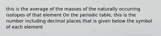 this is the average of the masses of the naturally occurring isotopes of that element On the periodic table, this is the number including decimal places that is given below the symbol of each element