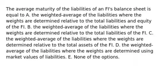 The average maturity of the liabilities of an FI's balance sheet is equal to A. the weighted-average of the liabilities where the weights are determined relative to the total liabilities and equity of the FI. B. the weighted-average of the liabilities where the weights are determined relative to the total liabilities of the FI. C. the weighted-average of the liabilities where the weights are determined relative to the total assets of the FI. D. the weighted-average of the liabilities where the weights are determined using market values of liabilities. E. None of the options.