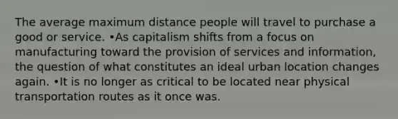 The average maximum distance people will travel to purchase a good or service. •As capitalism shifts from a focus on manufacturing toward the provision of services and information, the question of what constitutes an ideal urban location changes again. •It is no longer as critical to be located near physical transportation routes as it once was.