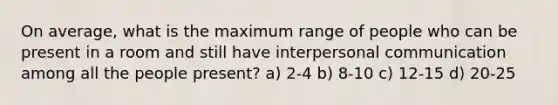 On average, what is the maximum range of people who can be present in a room and still have <a href='https://www.questionai.com/knowledge/kYcZI9dsWF-interpersonal-communication' class='anchor-knowledge'>interpersonal communication</a> among all the people present? a) 2-4 b) 8-10 c) 12-15 d) 20-25