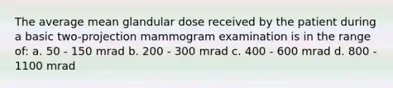 The average mean glandular dose received by the patient during a basic two-projection mammogram examination is in the range of: a. 50 - 150 mrad b. 200 - 300 mrad c. 400 - 600 mrad d. 800 - 1100 mrad