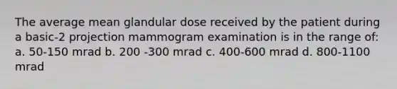 The average mean glandular dose received by the patient during a basic-2 projection mammogram examination is in the range of: a. 50-150 mrad b. 200 -300 mrad c. 400-600 mrad d. 800-1100 mrad