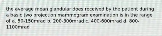 the average mean glandular does received by the patient during a basic two projection mammogram examination is in the range of a. 50-150mrad b. 200-300mrad c. 400-600mrad d. 800-1100mrad