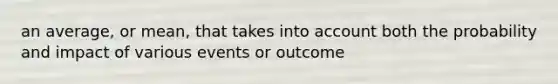 an average, or mean, that takes into account both the probability and impact of various events or outcome