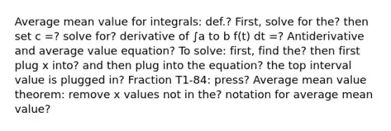 Average mean value for integrals: def.? First, solve for the? then set c =? solve for? derivative of ∫a to b f(t) dt =? Antiderivative and average value equation? To solve: first, find the? then first plug x into? and then plug into the equation? the top interval value is plugged in? Fraction T1-84: press? Average <a href='https://www.questionai.com/knowledge/kIFdRI0d2s-mean-value-theorem' class='anchor-knowledge'>mean value theorem</a>: remove x values not in the? notation for average mean value?