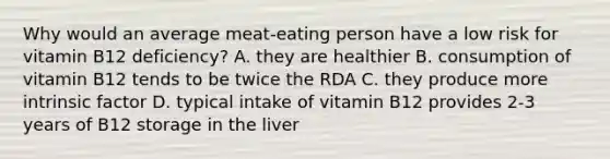 Why would an average meat-eating person have a low risk for vitamin B12 deficiency? A. they are healthier B. consumption of vitamin B12 tends to be twice the RDA C. they produce more intrinsic factor D. typical intake of vitamin B12 provides 2-3 years of B12 storage in the liver