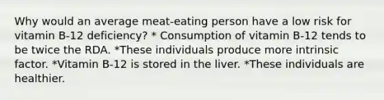 Why would an average meat-eating person have a low risk for vitamin B-12 deficiency? * Consumption of vitamin B-12 tends to be twice the RDA. *These individuals produce more intrinsic factor. *Vitamin B-12 is stored in the liver. *These individuals are healthier.