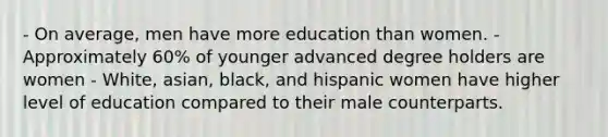 - On average, men have more education than women. - Approximately 60% of younger advanced degree holders are women - White, asian, black, and hispanic women have higher level of education compared to their male counterparts.