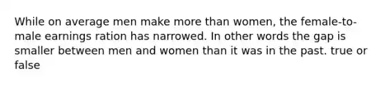 While on average men make more than women, the female-to-male earnings ration has narrowed. In other words the gap is smaller between men and women than it was in the past. true or false