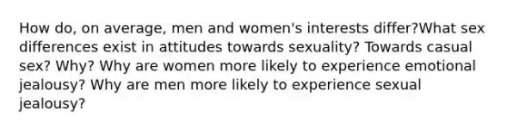 How do, on average, men and women's interests differ?What sex differences exist in attitudes towards sexuality? Towards casual sex? Why? Why are women more likely to experience emotional jealousy? Why are men more likely to experience sexual jealousy?