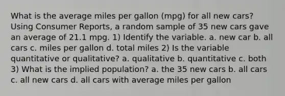 What is the average miles per gallon (mpg) for all new cars? Using Consumer Reports, a random sample of 35 new cars gave an average of 21.1 mpg. 1) Identify the variable. a. new car b. all cars c. miles per gallon d. total miles 2) Is the variable quantitative or qualitative? a. qualitative b. quantitative c. both 3) What is the implied population? a. the 35 new cars b. all cars c. all new cars d. all cars with average miles per gallon