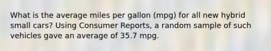 What is the average miles per gallon (mpg) for all new hybrid small cars? Using Consumer Reports, a random sample of such vehicles gave an average of 35.7 mpg.