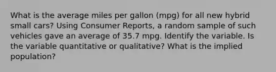 What is the average miles per gallon (mpg) for all new hybrid small cars? Using Consumer Reports, a random sample of such vehicles gave an average of 35.7 mpg. Identify the variable. Is the variable quantitative or qualitative? What is the implied population?