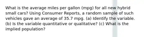 What is the average miles per gallon (mpg) for all new hybrid small cars? Using Consumer Reports, a random sample of such vehicles gave an average of 35.7 mpg. (a) Identify the variable. (b) Is the variable quantitative or qualitative? (c) What is the implied population?