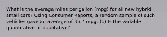 What is the average miles per gallon (mpg) for all new hybrid small cars? Using Consumer Reports, a random sample of such vehicles gave an average of 35.7 mpg. (b) Is the variable quantitative or qualitative?