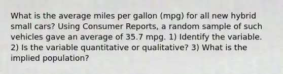 What is the average miles per gallon (mpg) for all new hybrid small cars? Using Consumer Reports, a random sample of such vehicles gave an average of 35.7 mpg. 1) Identify the variable. 2) Is the variable quantitative or qualitative? 3) What is the implied population?