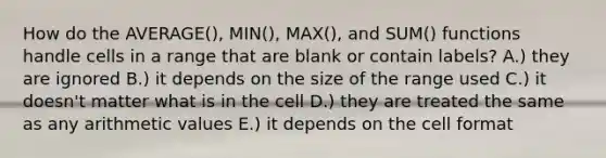 How do the AVERAGE(), MIN(), MAX(), and SUM() functions handle cells in a range that are blank or contain labels? A.) they are ignored B.) it depends on the size of the range used C.) it doesn't matter what is in the cell D.) they are treated the same as any arithmetic values E.) it depends on the cell format