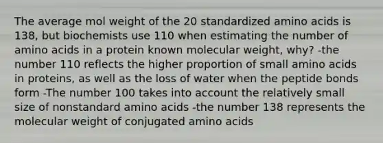 The average mol weight of the 20 standardized amino acids is 138, but biochemists use 110 when estimating the number of amino acids in a protein known molecular weight, why? -the number 110 reflects the higher proportion of small amino acids in proteins, as well as the loss of water when the peptide bonds form -The number 100 takes into account the relatively small size of nonstandard amino acids -the number 138 represents the molecular weight of conjugated amino acids