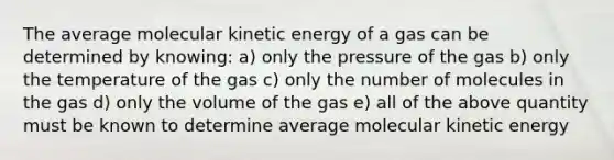 The average molecular kinetic energy of a gas can be determined by knowing: a) only the pressure of the gas b) only the temperature of the gas c) only the number of molecules in the gas d) only the volume of the gas e) all of the above quantity must be known to determine average molecular kinetic energy