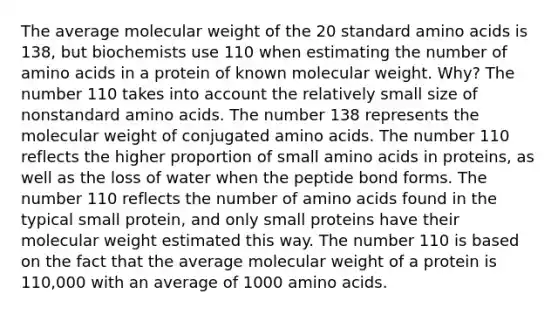 The average molecular weight of the 20 standard amino acids is 138, but biochemists use 110 when estimating the number of amino acids in a protein of known molecular weight. Why? The number 110 takes into account the relatively small size of nonstandard amino acids. The number 138 represents the molecular weight of conjugated amino acids. The number 110 reflects the higher proportion of small amino acids in proteins, as well as the loss of water when the peptide bond forms. The number 110 reflects the number of amino acids found in the typical small protein, and only small proteins have their molecular weight estimated this way. The number 110 is based on the fact that the average molecular weight of a protein is 110,000 with an average of 1000 amino acids.