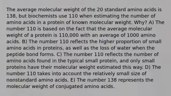 The average molecular weight of the 20 standard amino acids is 138, but biochemists use 110 when estimating the number of amino acids in a protein of known molecular weight. Why? A) The number 110 is based on the fact that the average molecular weight of a protein is 110,000 with an average of 1000 amino acids. B) The number 110 reflects the higher proportion of small amino acids in proteins, as well as the loss of water when the peptide bond forms. C) The number 110 reflects the number of amino acids found in the typical small protein, and only small proteins have their molecular weight estimated this way. D) The number 110 takes into account the relatively small size of nonstandard amino acids. E) The number 138 represents the molecular weight of conjugated amino acids.