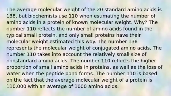 The average molecular weight of the 20 standard amino acids is 138, but biochemists use 110 when estimating the number of amino acids in a protein of known molecular weight. Why? The number 110 reflects the number of amino acids found in the typical small protein, and only small proteins have their molecular weight estimated this way. The number 138 represents the molecular weight of conjugated amino acids. The number 110 takes into account the relatively small size of nonstandard amino acids. The number 110 reflects the higher proportion of small amino acids in proteins, as well as the loss of water when the peptide bond forms. The number 110 is based on the fact that the average molecular weight of a protein is 110,000 with an average of 1000 amino acids.