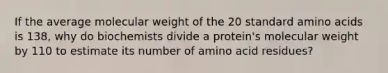 If the average molecular weight of the 20 standard <a href='https://www.questionai.com/knowledge/k9gb720LCl-amino-acids' class='anchor-knowledge'>amino acids</a> is 138, why do biochemists divide a protein's molecular weight by 110 to estimate its number of amino acid residues?