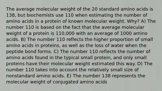 The average molecular weight of the 20 standard amino acids is 138, but biochemists use 110 when estimating the number of amino acids in a protein of known molecular weight. Why? A) The number 110 is based on the fact that the average molecular weight of a protein is 110,000 with an average of 1000 amino acids. B) The number 110 reflects the higher proportion of small amino acids in proteins, as well as the loss of water when the peptide bond forms. C) The number 110 reflects the number of amino acids found in the typical small protein, and only small proteins have their molecular weight estimated this way. D) The number 110 takes into account the relatively small size of nonstandard amino acids. E) The number 138 represents the molecular weight of conjugated amino acids