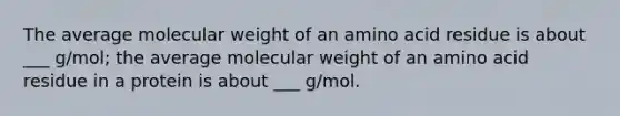 The average molecular weight of an amino acid residue is about ___ g/mol; the average molecular weight of an amino acid residue in a protein is about ___ g/mol.