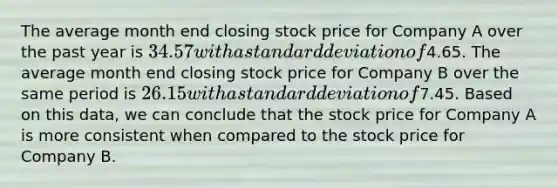 The average month end closing stock price for Company A over the past year is 34.57 with a <a href='https://www.questionai.com/knowledge/kqGUr1Cldy-standard-deviation' class='anchor-knowledge'>standard deviation</a> of4.65. The average month end closing stock price for Company B over the same period is 26.15 with a standard deviation of7.45. Based on this data, we can conclude that the stock price for Company A is more consistent when compared to the stock price for Company B.