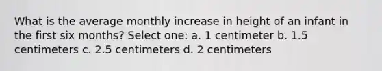 What is the average monthly increase in height of an infant in the first six months? Select one: a. 1 centimeter b. 1.5 centimeters c. 2.5 centimeters d. 2 centimeters