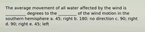 The average movement of all water affected by the wind is __________ degrees to the _________ of the wind motion in the southern hemisphere a. 45; right b. 180; no direction c. 90; right d. 90; right e. 45; left