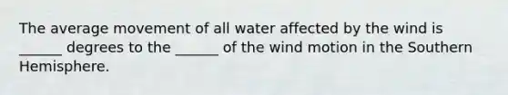 The average movement of all water affected by the wind is ______ degrees to the ______ of the wind motion in the Southern Hemisphere.