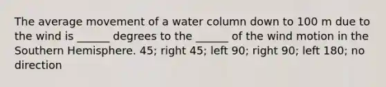 The average movement of a water column down to 100 m due to the wind is ______ degrees to the ______ of the wind motion in the Southern Hemisphere. 45; right 45; left 90; right 90; left 180; no direction